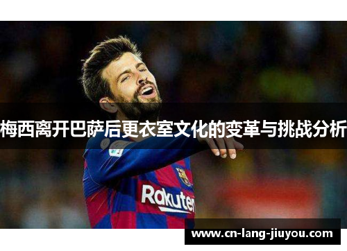 梅西离开巴萨后更衣室文化的变革与挑战分析