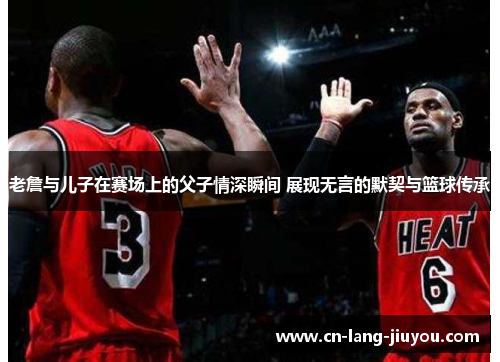 老詹与儿子在赛场上的父子情深瞬间 展现无言的默契与篮球传承