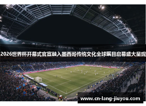 2026世界杯开幕式官宣融入墨西哥传统文化全球瞩目启幕盛大呈现